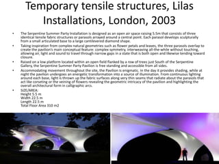 Temporary tensile structures, Lilas
Installations, London, 2003
• The Serpentine Summer Party Installation is designed as an open air space raising 5.5m that consists of three
identical tensile fabric structures or parasols arrayed around a central point. Each parasol develops sculpturally
from a small articulated base to a large cantilevered diamond shape.
• Taking inspiration from complex natural geometries such as flower petals and leaves, the three parasols overlap to
create the pavilion’s main conceptual feature: complex symmetry, interweaving all-the-while without touching,
allowing air, light and sound to travel through narrow gaps in a state that is both open and likewise tending toward
closure.
• Raised on a low platform located within an open field flanked by a row of trees just South of the Serpentine
Gallery, the Serpentine Summer Party Pavilion is free standing and accessible from all sides.
• Accommodating movement throughout the site, the Pavilion is enigmatic. In the day it provides shading, while at
night the pavilion undergoes an energetic transformation into a source of illumination. From continuous lighting
around each base, light is thrown up the fabric surfaces along very thin seams that radiate about the parasols that
act like corseting or the veining of flowers revealing the geometric intricacy of the pavilion and highlighting the
overall architectural form in calligraphic arcs.
• SIZE/AREA:
Height 5.5 m
Width 22.5 m
Length 22.5 m
Total Floor Area 310 m2
 