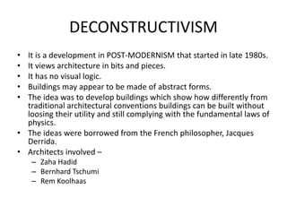 DECONSTRUCTIVISM
• It is a development in POST-MODERNISM that started in late 1980s.
• It views architecture in bits and pieces.
• It has no visual logic.
• Buildings may appear to be made of abstract forms.
• The idea was to develop buildings which show how differently from
traditional architectural conventions buildings can be built without
loosing their utility and still complying with the fundamental laws of
physics.
• The ideas were borrowed from the French philosopher, Jacques
Derrida.
• Architects involved –
– Zaha Hadid
– Bernhard Tschumi
– Rem Koolhaas
 