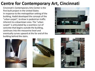 Centre for Contemporary Art, Cincinnati
Cincinnati's Contemporary Arts Center is the
first built project in the United States
In response to the metropolitan setting of the
building, Hadid developed the concept of the
"urban carpet", to draw in pedestrian traffic
inherent to a downtown area. The "urban
carpet" is articulated by a seamless run of
concrete that begins outside the building,
continues into the mezzanine level and
eventually curves upward at the far end of the
building behind the stairs.
 