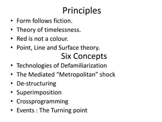 Principles
• Form follows fiction.
• Theory of timelessness.
• Red is not a colour.
• Point, Line and Surface theory.
• Technologies of Defamiliarization
• The Mediated “Metropolitan” shock
• De-structuring
• Superimposition
• Crossprogramming
• Events : The Turning point
Six Concepts
 