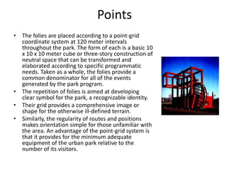 Points
• The folies are placed according to a point-grid
coordinate system at 120 meter intervals
throughout the park. The form of each is a basic 10
x 10 x 10 meter cube or three-story construction of
neutral space that can be transformed and
elaborated according to specific programmatic
needs. Taken as a whole, the folies provide a
common denominator for all of the events
generated by the park program.
• The repetition of folies is aimed at developing
clear symbol for the park, a recognizable identity.
• Their grid provides a comprehensive image or
shape for the otherwise ill-defined terrain.
• Similarly, the regularity of routes and positions
makes orientation simple for those unfamiliar with
the area. An advantage of the point-grid system is
that it provides for the minimum adequate
equipment of the urban park relative to the
number of its visitors.
 