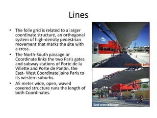 Lines
• The folie grid is related to a larger
coordinate structure, an orthogonal
system of high-density pedestrian
movement that marks the site with
a cross.
• The North-South passage or
Coordinate links the two Paris gates
and subway stations of Porte de la
Villette and Porte de Pantin, the
East- West Coordinate joins Paris to
its western suburbs.
• A5 meter wide, open, waved
covered structure runs the length of
both Coordinates.
 
