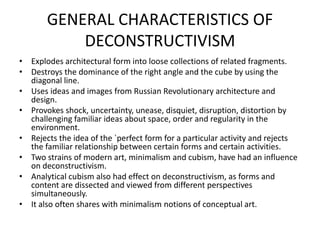GENERAL CHARACTERISTICS OF
DECONSTRUCTIVISM
• Explodes architectural form into loose collections of related fragments.
• Destroys the dominance of the right angle and the cube by using the
diagonal line.
• Uses ideas and images from Russian Revolutionary architecture and
design.
• Provokes shock, uncertainty, unease, disquiet, disruption, distortion by
challenging familiar ideas about space, order and regularity in the
environment.
• Rejects the idea of the `perfect form for a particular activity and rejects
the familiar relationship between certain forms and certain activities.
• Two strains of modern art, minimalism and cubism, have had an influence
on deconstructivism.
• Analytical cubism also had effect on deconstructivism, as forms and
content are dissected and viewed from different perspectives
simultaneously.
• It also often shares with minimalism notions of conceptual art.
 