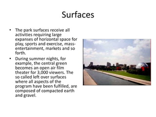 Surfaces
• The park surfaces receive all
activities requiring large
expanses of horizontal space for
play, sports and exercise, mass-
entertainment, markets and so
forth.
• During summer nights, for
example, the central green
becomes an open air film
theater for 3,000 viewers. The
so called left over surfaces
where all aspects of the
program have been fulfilled, are
composed of compacted earth
and gravel.
 