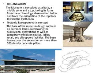 • ORGANISATION
The Museum is conceived as a base, a
middle zone and a top, taking its form
from the archaeological excavation below
and from the orientation of the top floor
toward the Parthenon.
• Tectonic & programmatic concept
The base of the museum design contains
an entrance lobby overlooking the
Makriyianni excavations as well as
temporary exhibition spaces, lobby,
retail, and all support facilities. The base
hovers over the excavation on more than
100 slender concrete pillars.
 