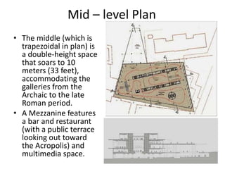 Mid – level Plan
• The middle (which is
trapezoidal in plan) is
a double-height space
that soars to 10
meters (33 feet),
accommodating the
galleries from the
Archaic to the late
Roman period.
• A Mezzanine features
a bar and restaurant
(with a public terrace
looking out toward
the Acropolis) and
multimedia space.
 