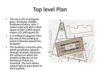 Top level Plan
• The top is the rectangular,
glass- enclosed, skylight
Parthenon Gallery, over 7
meters high and with a floor
space of over 2,050 square
meters (22,100 square ft).
• It is shifted 23 degrees from
the rest of the building to
orient it directly toward the
Acropolis.
• The building’s concrete core,
which penetrates upward
through all levels, becomes
the surface on which the
marble sculptures of the
Parthenon Frieze are
mounted. The core allows
natural light to pass down to
the Caryatids.
 