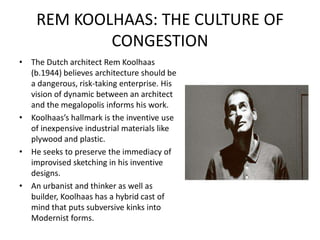 REM KOOLHAAS: THE CULTURE OF
CONGESTION
• The Dutch architect Rem Koolhaas
(b.1944) believes architecture should be
a dangerous, risk-taking enterprise. His
vision of dynamic between an architect
and the megalopolis informs his work.
• Koolhaas’s hallmark is the inventive use
of inexpensive industrial materials like
plywood and plastic.
• He seeks to preserve the immediacy of
improvised sketching in his inventive
designs.
• An urbanist and thinker as well as
builder, Koolhaas has a hybrid cast of
mind that puts subversive kinks into
Modernist forms.
 