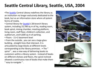 Seattle Central Library, Seattle, USA, 2004
•The Seattle Central Library redefines the library as
an institution no longer exclusively dedicated to the
book, but as an information store where all potent
forms of media.
• Central library for Seattle’s 28-branch library
system, including 33,700 sq m of hq, reading room,
book spiral, mixing chamber, meeting platform,
living room, staff floor, children’s collection, and
auditorium, and 4,600 sq m of parking.
• Floors - 11+1 basement level
• From the outside , you can see a large glass
building , straight lines that intersect. It is
articulated by large blocks at different levels
corresponding to the library premises . • The "
spiral " , was a new way of delivering books to
customers within a library system . Instead of books
on different shelves and floors, the spiral inclined
allowed a continuous row of books that make them
" easy to navigate " .
 