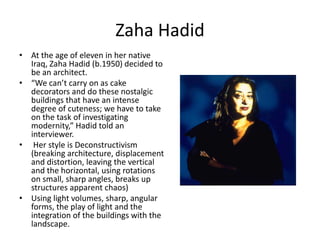 Zaha Hadid
• At the age of eleven in her native
Iraq, Zaha Hadid (b.1950) decided to
be an architect.
• “We can’t carry on as cake
decorators and do these nostalgic
buildings that have an intense
degree of cuteness; we have to take
on the task of investigating
modernity,” Hadid told an
interviewer.
• Her style is Deconstructivism
(breaking architecture, displacement
and distortion, leaving the vertical
and the horizontal, using rotations
on small, sharp angles, breaks up
structures apparent chaos)
• Using light volumes, sharp, angular
forms, the play of light and the
integration of the buildings with the
landscape.
 