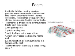 Paces
• Inside the building, a spiral structure
provides a continuous surface with coated
side shelves that offer different themed
collections. These ramps are supported on
slender columns constructed economically .
• The interior is divided into 5 distinguishable
blocks from the outside :
1. the parking area
2. public reading area
3. café deployed in the large atrium
4. main library space ,and reading rooms
and
5. administration, all them culminates in a
terrace on the roof.
• The third floor of the library is called "living
room ".
 