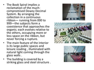• The Book Spiral implies a
reclamation of the much-
compromised Dewey Decimal
System. By arranging the
collection in a continuous
ribbon— running from 000 to
999—the subjects form a
coexistence that approaches the
organic; each evolves relative to
the others, occupying more or
less space on the ribbon, but
never forcing a rupture.
• The main feature of the interior
is its large public spaces and
leisure reading , illuminated with
natural light coming through the
glass walls .
• The building is covered by a
striking glass and steel structure .
 