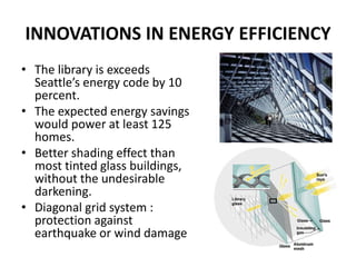 INNOVATIONS IN ENERGY EFFICIENCY
• The library is exceeds
Seattle’s energy code by 10
percent.
• The expected energy savings
would power at least 125
homes.
• Better shading effect than
most tinted glass buildings,
without the undesirable
darkening.
• Diagonal grid system :
protection against
earthquake or wind damage
 