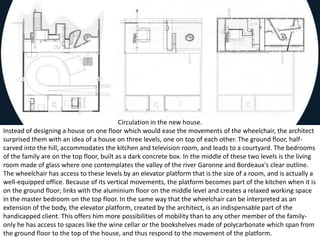 Circulation in the new house.
Instead of designing a house on one floor which would ease the movements of the wheelchair, the architect
surprised them with an idea of a house on three levels, one on top of each other. The ground floor, half-
carved into the hill, accommodates the kitchen and television room, and leads to a courtyard. The bedrooms
of the family are on the top floor, built as a dark concrete box. In the middle of these two levels is the living
room made of glass where one contemplates the valley of the river Garonne and Bordeaux's clear outline.
The wheelchair has access to these levels by an elevator platform that is the size of a room, and is actually a
well-equipped office. Because of its vertical movements, the platform becomes part of the kitchen when it is
on the ground floor; links with the aluminium floor on the middle level and creates a relaxed working space
in the master bedroom on the top floor. In the same way that the wheelchair can be interpreted as an
extension of the body, the elevator platform, created by the architect, is an indispensable part of the
handicapped client. This offers him more possibilities of mobility than to any other member of the family-
only he has access to spaces like the wine cellar or the bookshelves made of polycarbonate which span from
the ground floor to the top of the house, and thus respond to the movement of the platform.
 