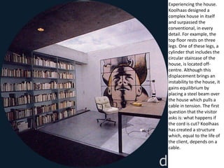 Experiencing the house.
Koolhaas designed a
complex house in itself
and surpassed the
conventional, in every
detail. For example, the
top floor rests on three
legs. One of these legs, a
cylinder that includes the
circular staircase of the
house, is located off-
centre. Although this
displacement brings an
instability to the house, it
gains equilibrium by
placing a steel beam over
the house which pulls a
cable in tension. The first
question that the visitor
asks is: what happens if
the cord is cut? Koolhaas
has created a structure
which, equal to the life of
the client, depends on a
cable.
 