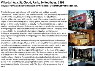 Villa dall Ava, St. Cloud, Paris, By Koolhaas, 1991
Irregular forms and slanted lines show Koolhaas’s Deconstructivist tendencies.
The client wanted a glass house with a rooftop pool and two separate
"apartments", one for parents, one for the daughter. They also wanted a panoramic
view from the pool, the surrounding countryside and the city of Paris.
The site is like a big room with a border made of green spaces, garden walls and
slopes. It consists of three parts: a sloping garden, the main volume of the villa and
garage at street level with access to a cavity. The house is conceived as a glass
pavilion containing living and dining areas, with two perpendicular apartments
moving in opposite directions to take the view that seem to float. They pool, which
is supported by the concrete structure covered by glass pavilion added.
The house is conceived as a glass pavilion containing living and dining areas, with
two perpendicular apartments moving in opposite directions to take the view that
seem to float.
The architectural choice was determined by the significant influence of the built
environment and landscape. Thus, in order to preserve the visual relationships and
control the complex correspondences between the architectural present, it was
decided to divide the land into three strips, oriented east to west. The first
partition, defined as a garden, is part of the continuity of the range of the upper
plot and lasts until the pedestrian entrance. The desire to preserve a strip not built
at the bottom of the solar set the idea vacuum cross, and evaluate new
neighbourhood relations. The second is the longitudinal strip the building, and the
third , asphalt, allows access to the garage. The main volume of the building is
placed in the axis of the plot, grouping the bedrooms on the upper floor in two
volumes perpendicular to the main body. The decks offer a panoramic view of
Paris.
 