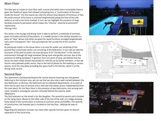 Main Floor
The idea was to create on main floor with a social area which were remarkable feature
given the fluidity of space that allowed simulating thus, a "continuation of the park
inside the house". For this reason we note the almost total absence of furniture, in fact,
the small amount of furniture is oriented longitudinally (along the lines of the side
walls) so as not to set limits marked. In turn we can highlight the presence of large
windows around its perimeter which makes the "internal - external environment"
relationship.
•Dining room
The sector is the lounge and dining room is able to perform a multitude of activities
given its fluidity and lack of boundaries. In a middle section is the kitchen located in a
place of "step" whose only limits are given for wood furniture arranged longitudinally
and a semi-transparent "skin" that accompanies the curved line of the counter.
•Park
As previously noted, in the house there is an area for public use consisting of the
ground floor and private sector use consisting of the bedrooms. In turn we can add the
accession of the park to public use area because of its "introduction" in the internal
environment through the large windows (living room and garden are one, due to the
presence of sliding windows). In general, from our point of view, we believe that the
house has been made ​​almost exclusively for internal use by family members. In fact we
found a very pleasant public sector, due to the lack of places for the meeting or service
spaces, since the only place providing the space itself is the kitchen, which is at the
dining room service
Second floor
The apartments cantilevered beyond the central volume hovering over the garden.
Referring to the intimate area, we can say that we also note a well marked between the
two bedrooms, so division, the bedrooms act as individual departments, so as each of
them has its own area of ​​services and a staircase that allows access independently from
the main plant. On this floor there is the presence of two bathrooms, one serving each
room, located in rectangular volumes retracted behind the exterior walls.
•Bedrooms
The first bedroom on the street is for the daughter. The second to parent and is located
on the living room. Moves to the other side of the line of the wall, on a ledge amazing.
Every detail of this construction is contrary to common sense and baffles. The severity
of construction, the heaviest part is located on the top floor , defying the laws of
physics.
Regarding the bedroom consider not meet other specific function given its distinct
separation of the social area.
 