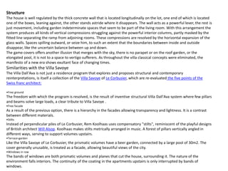 Structure
The house is well regulated by the thick concrete wall that is located longitudinally on the lot, one end of which is located
one of the boxes, leaning against, the other stands astride where it disappears. The wall acts as a powerful lever, the rest is
just movement, including garden indeterminate spaces that seem to be part of the living room. With this arrangement the
system produces all kinds of vertical compressions struggling against the powerful interior columns, partly masked by the
fitted line separating the ramp from adjoining rooms. These compressions are resolved by the horizontal expansion of the
glass walls. Spaces spilling outward, or seize him, to such an extent that the boundaries between inside and outside
disappear, like the uncertain balance between up and down.
The game covers offers another illusion that merges with the sky, there is no parapet or on the roof garden, or the
elongated pool, it is not to a space to vertigo sufferers. As throughout the villa classical concepts were eliminated, the
manifesto of a new era shows exultant face of changing times.
Similarities with the Villa Savoye
The Villa Dall'Ava is not just a residence program that explores and proposes structural and contemporary
reinterpretations, is itself a collection of the Villa Savoye of Le Corbusier, which are re-evaluated the five points of the
Swiss franc architect:
•Free ground
The freedom with which the program is resolved, is the result of inventive structural Villa Dall'Ava system where few pillars
and beams solve large loads, a clear tribute to Villa Savoye .
•Free facade
As a result of the previous option, there is a hierarchy in the facades allowing transparency and lightness. It is a contrast
between different materials.
•Stilts
Instead of perpendicular piles of Le Corbusier, Rem Koolhaas uses compensatory "stilts", reminiscent of the playful designs
of British architect Will Alsop. Koolhaas makes stilts metrically arranged in music. A forest of pillars vertically angled in
different ways, serving to support volumes upstairs.
•Terrace-garden
Like the Villa Savoye of Le Corbusier, the prismatic volumes have a beer garden, connected by a large pool of 30m2. The
cover generally unusable, is treated as a facade, allowing beautiful views of the city.
•Windows in row
The bands of windows are both prismatic volumes and planes that cut the house, surrounding it. The nature of the
environment falls interiors. The continuity of the coating in the apartments upstairs is only interrupted by bands of
windows.
 