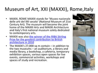 Museum of Art, XXI (MAXXI), Rome,Italy
• MAXXI, ROME MAXXI stands for ‘Museo nazionale
delle arti del XXI secolo’ (National Museum of 21st
Century Art). The museum will become the joint
home of the MAXXI Arts and MAXXI Architecture
and Italy’s first national museum solely dedicated
to contemporary arts.
• MAXXI was also the winner of the RIBA Stirling
Prize for the greatest contribution to British
architecture in 2010
• The MAXXI’s 27,000 sq m contain – in addition to
the two museums – an auditorium, a library and
media library, a bookshop, a cafeteria, temporary
exhibition spaces, various open spaces for live
events, commercial activities, workshops and
spaces of study and recreation.
 