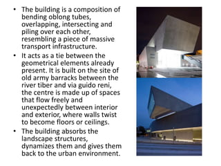 • The building is a composition of
bending oblong tubes,
overlapping, intersecting and
piling over each other,
resembling a piece of massive
transport infrastructure.
• It acts as a tie between the
geometrical elements already
present. It is built on the site of
old army barracks between the
river tiber and via guido reni,
the centre is made up of spaces
that flow freely and
unexpectedly between interior
and exterior, where walls twist
to become floors or ceilings.
• The building absorbs the
landscape structures,
dynamizes them and gives them
back to the urban environment.
 