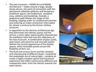 • The two museums – MAXXI Art and MAXXI
Architecture – rotate around a large, double
storey atrium, the point of connection with the
permanent collection galleries and temporary
exhibition spaces, the auditorium, reception
area, cafeteria and bookshop. Outside, a
pedestrian path follows the shape of the
building, slipping under its cantilevered volumes
and restoring an urban connection interrupted
for almost a century by the former military
structure.
• In opposition to the decisive architectural sign
that dominates the exterior spaces and the
atrium, a more sober spatial quality characterises
the exhibition halls that host the collections of
the two museums. A combination of glass (roof),
steel (stairs and columns) and concrete (walls)
defines the neutral appearance of the display
spaces, while moveable panels ensure the
flexibility of their use.
• The fluid and sinuous forms and the variation
and interweaving of different levels– assisted by
the modulated use of natural light – combine to
create a highly complex spatial and functional
experience that offers continuously different and
unexpected views, from the interior towards the
open spaces.
 