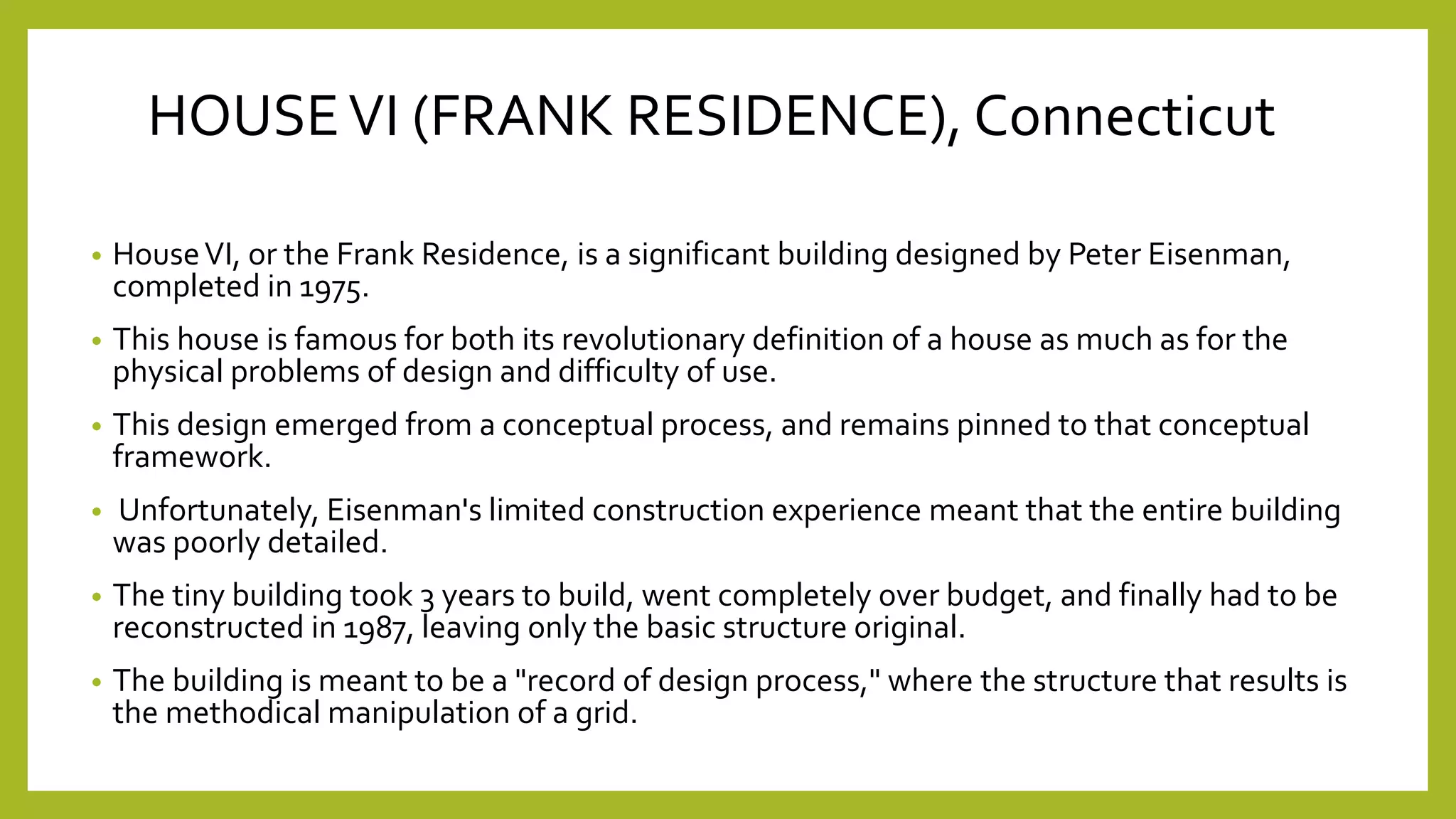 HOUSEVI (FRANK RESIDENCE), Connecticut
• HouseVI, or the Frank Residence, is a significant building designed by Peter Eisenman,
completed in 1975.
• This house is famous for both its revolutionary definition of a house as much as for the
physical problems of design and difficulty of use.
• This design emerged from a conceptual process, and remains pinned to that conceptual
framework.
• Unfortunately, Eisenman's limited construction experience meant that the entire building
was poorly detailed.
• The tiny building took 3 years to build, went completely over budget, and finally had to be
reconstructed in 1987, leaving only the basic structure original.
• The building is meant to be a "record of design process," where the structure that results is
the methodical manipulation of a grid.
 