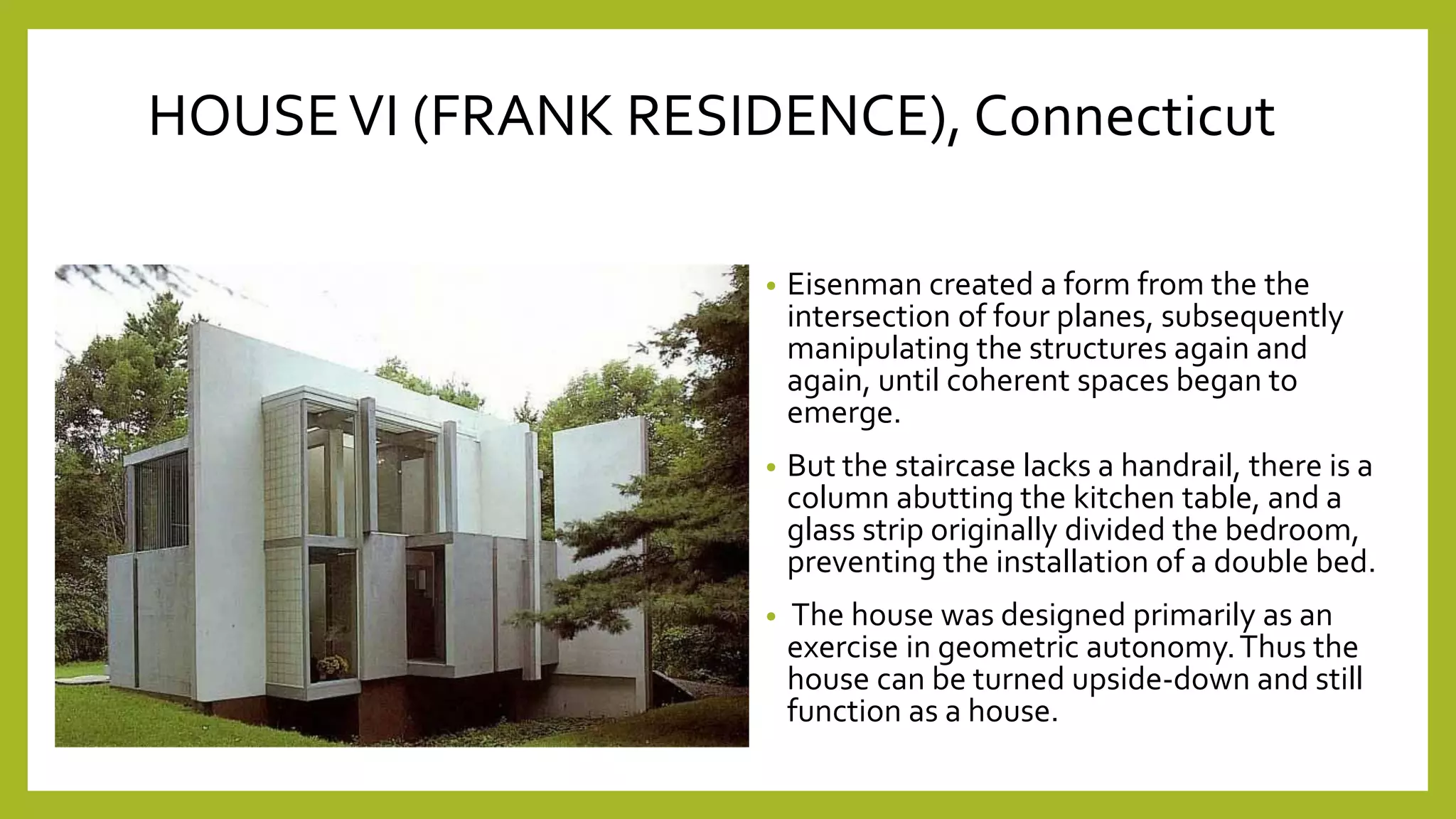 • Eisenman created a form from the the
intersection of four planes, subsequently
manipulating the structures again and
again, until coherent spaces began to
emerge.
• But the staircase lacks a handrail, there is a
column abutting the kitchen table, and a
glass strip originally divided the bedroom,
preventing the installation of a double bed.
• The house was designed primarily as an
exercise in geometric autonomy.Thus the
house can be turned upside-down and still
function as a house.
HOUSEVI (FRANK RESIDENCE), Connecticut
 