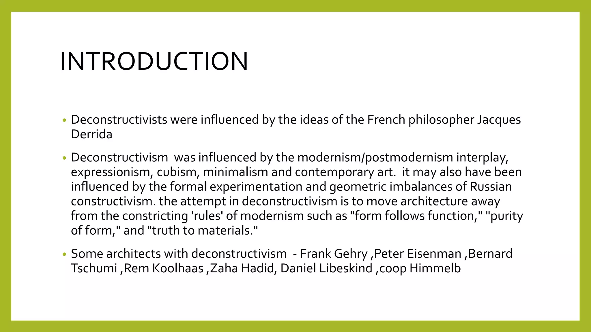 • Deconstructivists were influenced by the ideas of the French philosopher Jacques
Derrida
• Deconstructivism was influenced by the modernism/postmodernism interplay,
expressionism, cubism, minimalism and contemporary art. it may also have been
influenced by the formal experimentation and geometric imbalances of Russian
constructivism. the attempt in deconstructivism is to move architecture away
from the constricting 'rules' of modernism such as "form follows function," "purity
of form," and "truth to materials."
• Some architects with deconstructivism - Frank Gehry ,Peter Eisenman ,Bernard
Tschumi ,Rem Koolhaas ,Zaha Hadid, Daniel Libeskind ,coop Himmelb
INTRODUCTION
 