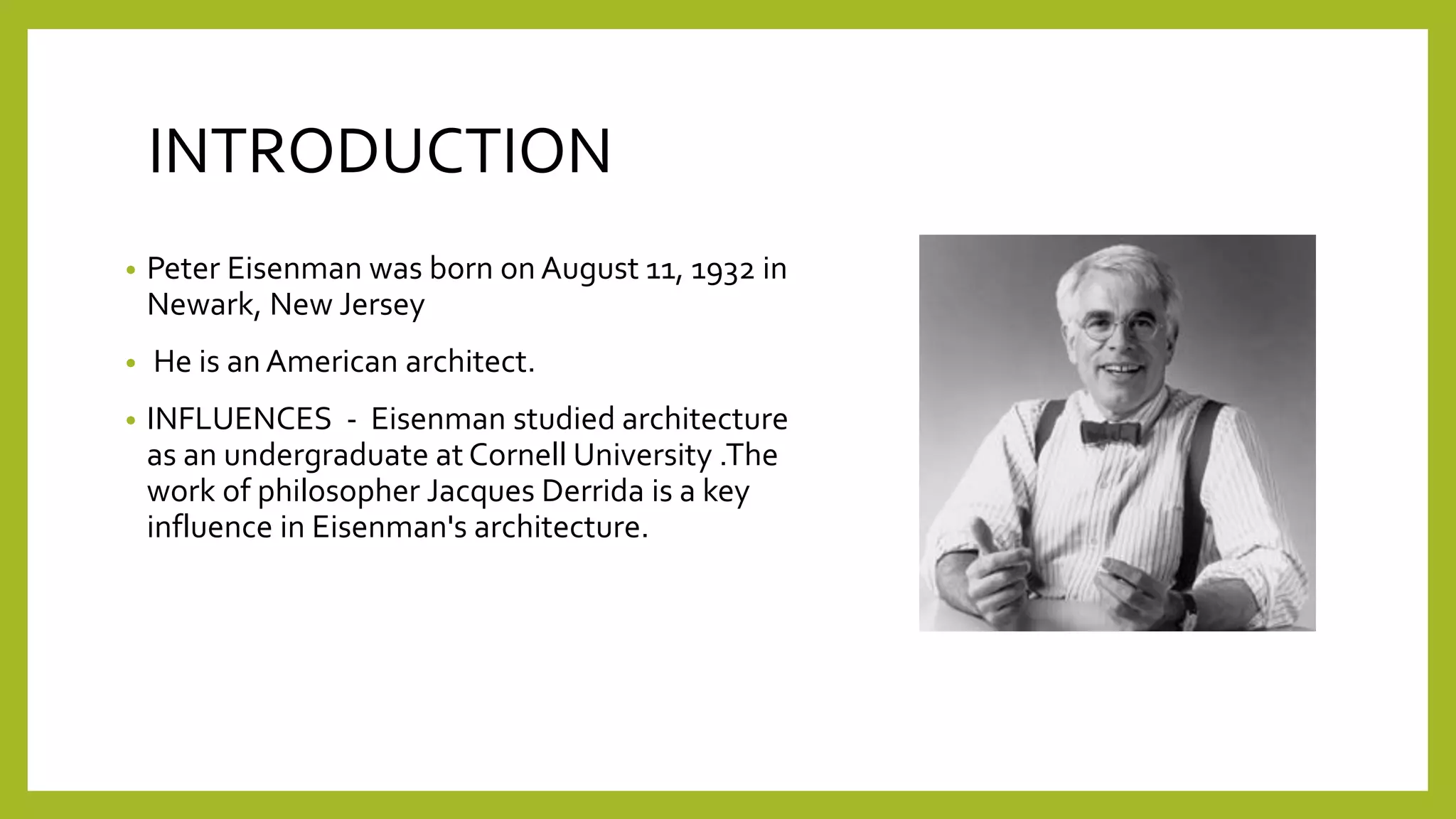 INTRODUCTION
• Peter Eisenman was born on August 11, 1932 in
Newark, New Jersey
• He is an American architect.
• INFLUENCES - Eisenman studied architecture
as an undergraduate at Cornell University .The
work of philosopher Jacques Derrida is a key
influence in Eisenman's architecture.
 