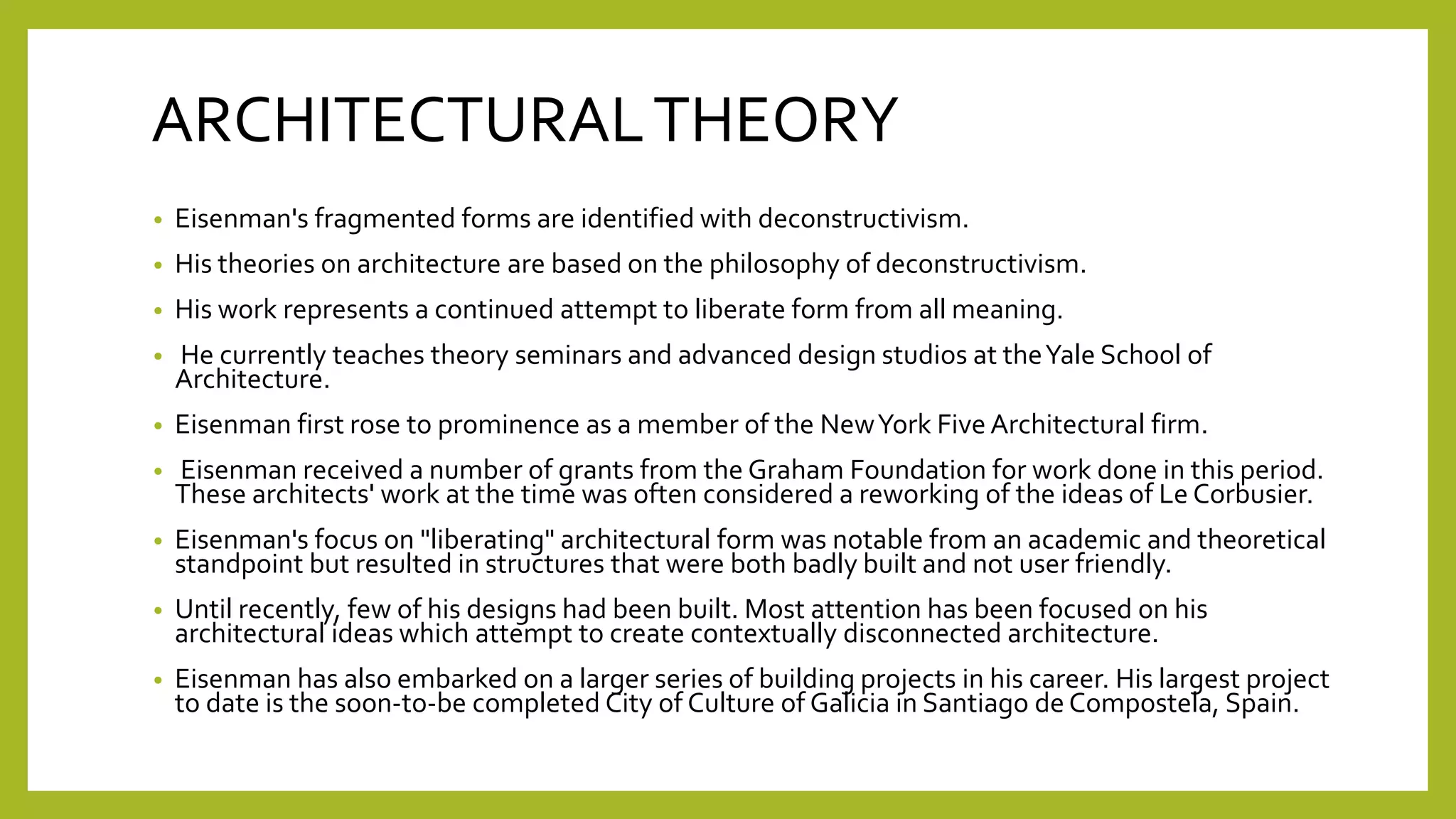 ARCHITECTURALTHEORY
• Eisenman's fragmented forms are identified with deconstructivism.
• His theories on architecture are based on the philosophy of deconstructivism.
• His work represents a continued attempt to liberate form from all meaning.
• He currently teaches theory seminars and advanced design studios at theYale School of
Architecture.
• Eisenman first rose to prominence as a member of the NewYork Five Architectural firm.
• Eisenman received a number of grants from the Graham Foundation for work done in this period.
These architects' work at the time was often considered a reworking of the ideas of Le Corbusier.
• Eisenman's focus on "liberating" architectural form was notable from an academic and theoretical
standpoint but resulted in structures that were both badly built and not user friendly.
• Until recently, few of his designs had been built. Most attention has been focused on his
architectural ideas which attempt to create contextually disconnected architecture.
• Eisenman has also embarked on a larger series of building projects in his career. His largest project
to date is the soon-to-be completed City of Culture of Galicia in Santiago de Compostela, Spain.
 