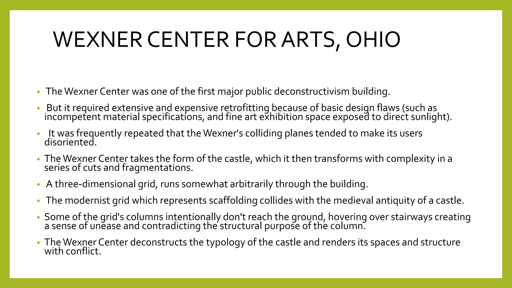 WEXNER CENTER FOR ARTS, OHIO
• TheWexner Center was one of the first major public deconstructivism building.
• But it required extensive and expensive retrofitting because of basic design flaws (such as
incompetent material specifications, and fine art exhibition space exposed to direct sunlight).
• It was frequently repeated that theWexner's colliding planes tended to make its users
disoriented.
• TheWexner Center takes the form of the castle, which it then transforms with complexity in a
series of cuts and fragmentations.
• A three-dimensional grid, runs somewhat arbitrarily through the building.
• The modernist grid which represents scaffolding collides with the medieval antiquity of a castle.
• Some of the grid's columns intentionally don't reach the ground, hovering over stairways creating
a sense of unease and contradicting the structural purpose of the column.
• TheWexner Center deconstructs the typology of the castle and renders its spaces and structure
with conflict.
 