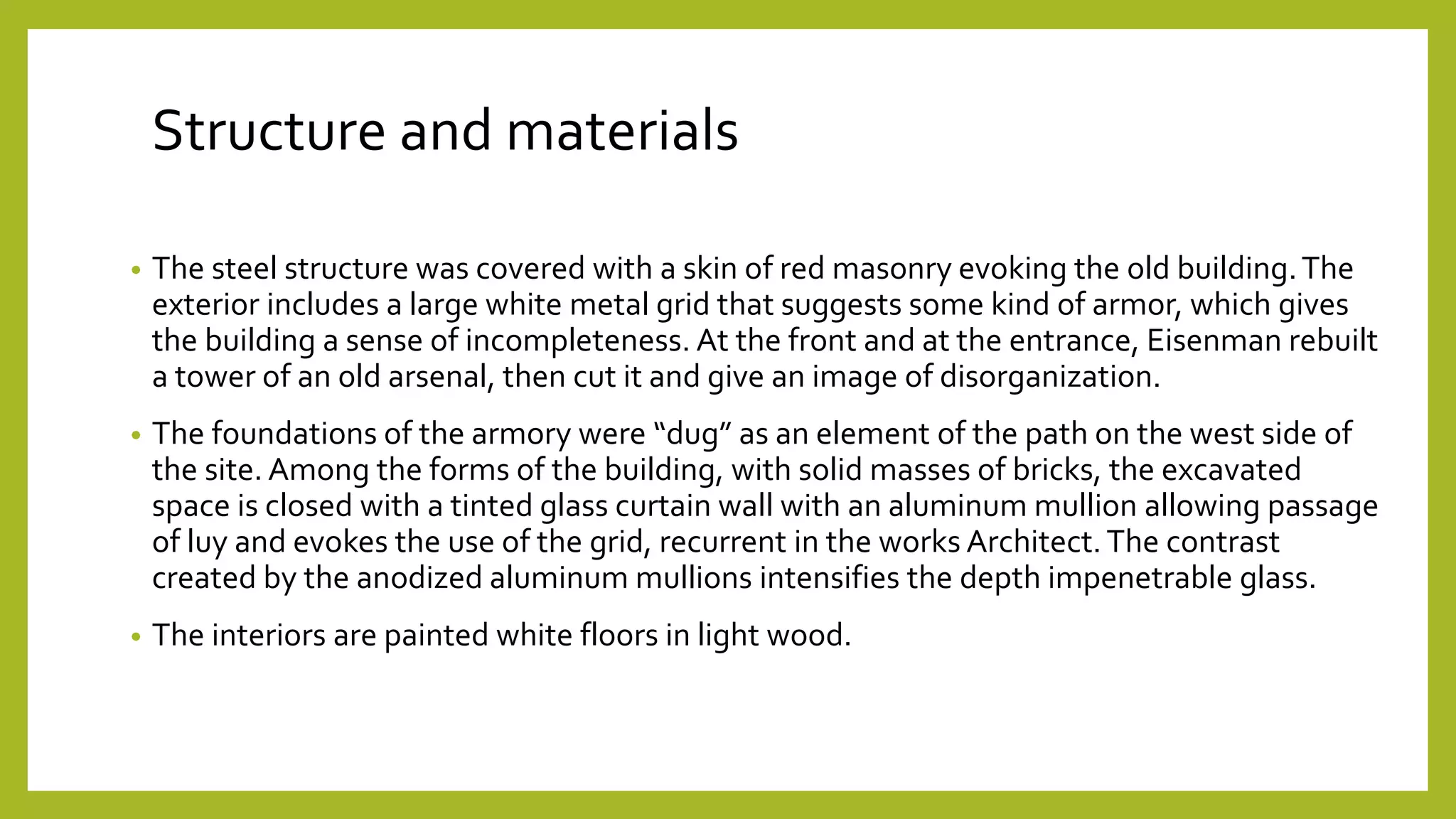 Structure and materials
• The steel structure was covered with a skin of red masonry evoking the old building.The
exterior includes a large white metal grid that suggests some kind of armor, which gives
the building a sense of incompleteness. At the front and at the entrance, Eisenman rebuilt
a tower of an old arsenal, then cut it and give an image of disorganization.
• The foundations of the armory were “dug” as an element of the path on the west side of
the site. Among the forms of the building, with solid masses of bricks, the excavated
space is closed with a tinted glass curtain wall with an aluminum mullion allowing passage
of luy and evokes the use of the grid, recurrent in the works Architect.The contrast
created by the anodized aluminum mullions intensifies the depth impenetrable glass.
• The interiors are painted white floors in light wood.
 