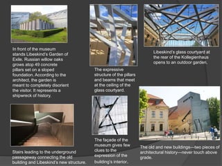 In front of the museum
stands Libeskind’s Garden of
Exile. Russian willow oaks
grows atop 49 concrete
pillars set on a sloped
foundation. According to the
architect, the garden is
meant to completely disorient
the visitor. It represents a
shipwreck of history.
The old and new buildings—two pieces of
architectural history—never touch above
grade.
Libeskind’s glass courtyard at
the rear of the Kollegienhaus
opens to an outdoor garden.
The expressive
structure of the pillars
and beams that meet
at the ceiling of the
glass courtyard.
Stairs leading to the underground
passageway connecting the old
building and Libeskind’s new structure.
The façade of the
museum gives few
clues to the
expression of the
building’s interior.
 