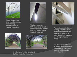 Slitted windows, as
seen from the exterior,
are harrowing
representations of
colliding train tracks. Five vast spaces in the new
building, called the Voids,
express the darkness and
uncertainty faced by so
many during the Holocaust
and throughout Jewish
history.
The bare concrete
Holocaust Tower is neither
heated nor cooled, and its
only light comes from a
small slit in its roof.
A trellis forms a living tunnel and
Light at the end of the tunnel.
The museum is conceived
as a trace of the erasure of
the Holocaust, intended to
make its subject legible
and poignant.
 