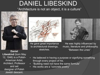 DANIEL LIBESKIND
“Architecture is not an object, it is a culture”
Daniel
Libeskind (born May
12, 1946) is a Polish-
American Artist,
Architect, Professor
and set
designer of Polish
Jewish descent.
He gave great importance
to architectural drawings,
sketches.
He was highly influenced by
music, literature and philosophy.
• He believed in having a purpose or signifying something
through every project of his.
• “Building need not have the same formula”
• His works are a “concrete poetry”
“Between the Lines”
 