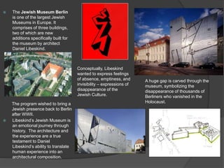  The Jewish Museum Berlin
is one of the largest Jewish
Museums in Europe. It
comprises of three buildings,
two of which are new
additions specifically built for
the museum by architect
Daniel Libeskind.
 Libeskind’s Jewish Museum is
an emotional journey through
history. The architecture and
the experience are a true
testament to Daniel
Libeskind’s ability to translate
human experience into an
architectural composition.
The program wished to bring a
Jewish presence back to Berlin
after WWII.
Conceptually, Libeskind
wanted to express feelings
of absence, emptiness, and
invisibility – expressions of
disappearance of the
Jewish Culture.
A huge gap is carved through the
museum, symbolizing the
disappearance of thousands of
Berliners who vanished in the
Holocaust.
 