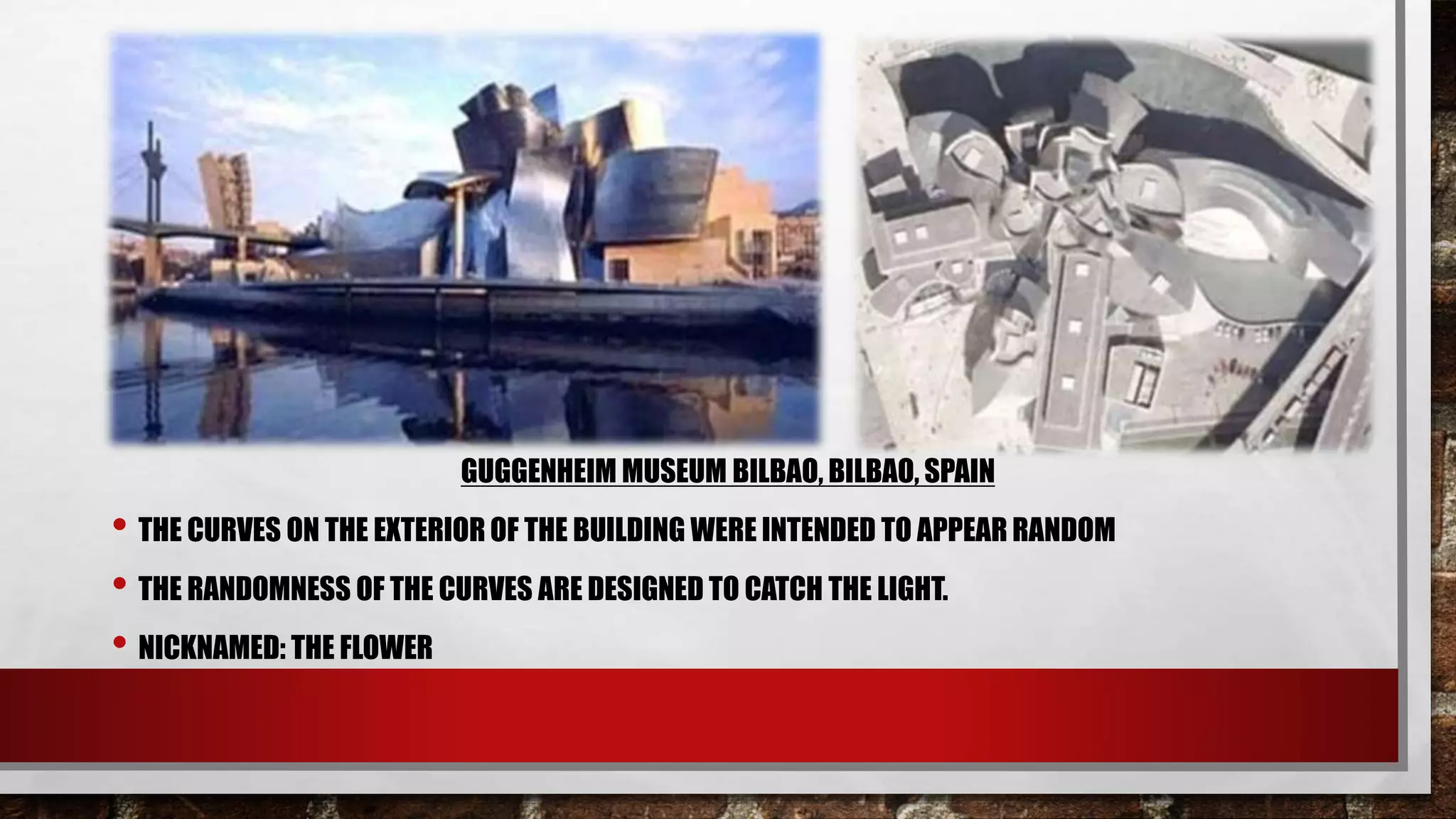 GUGGENHEIM MUSEUM BILBAO, BILBAO, SPAIN
• THE CURVES ON THE EXTERIOR OF THE BUILDING WERE INTENDED TO APPEAR RANDOM
• THE RANDOMNESS OF THE CURVES ARE DESIGNED TO CATCH THE LIGHT.
• NICKNAMED: THE FLOWER
 