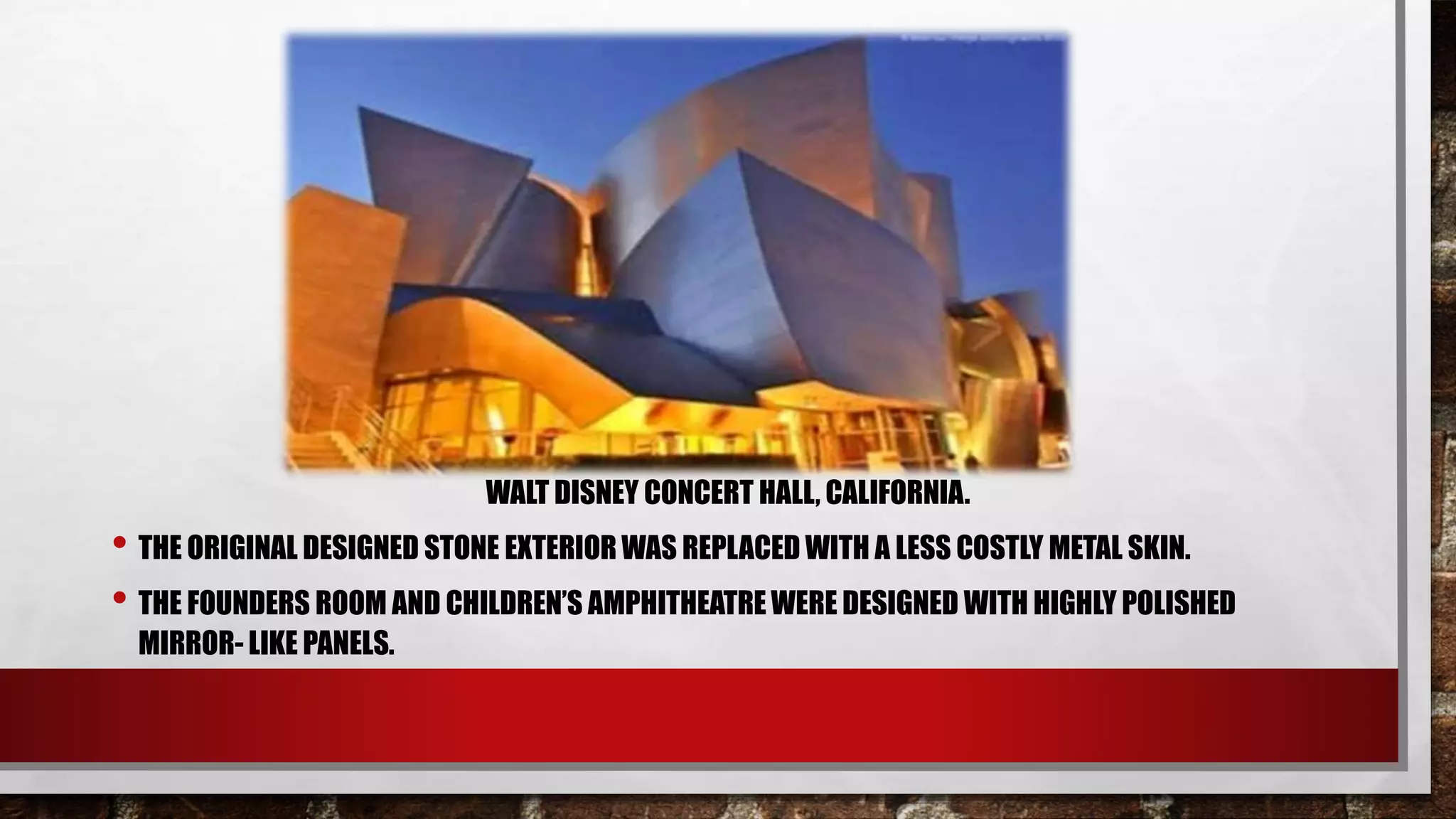 WALT DISNEY CONCERT HALL, CALIFORNIA.
• THE ORIGINAL DESIGNED STONE EXTERIOR WAS REPLACED WITH A LESS COSTLY METAL SKIN.
• THE FOUNDERS ROOM AND CHILDREN’S AMPHITHEATRE WERE DESIGNED WITH HIGHLY POLISHED
MIRROR- LIKE PANELS.
 