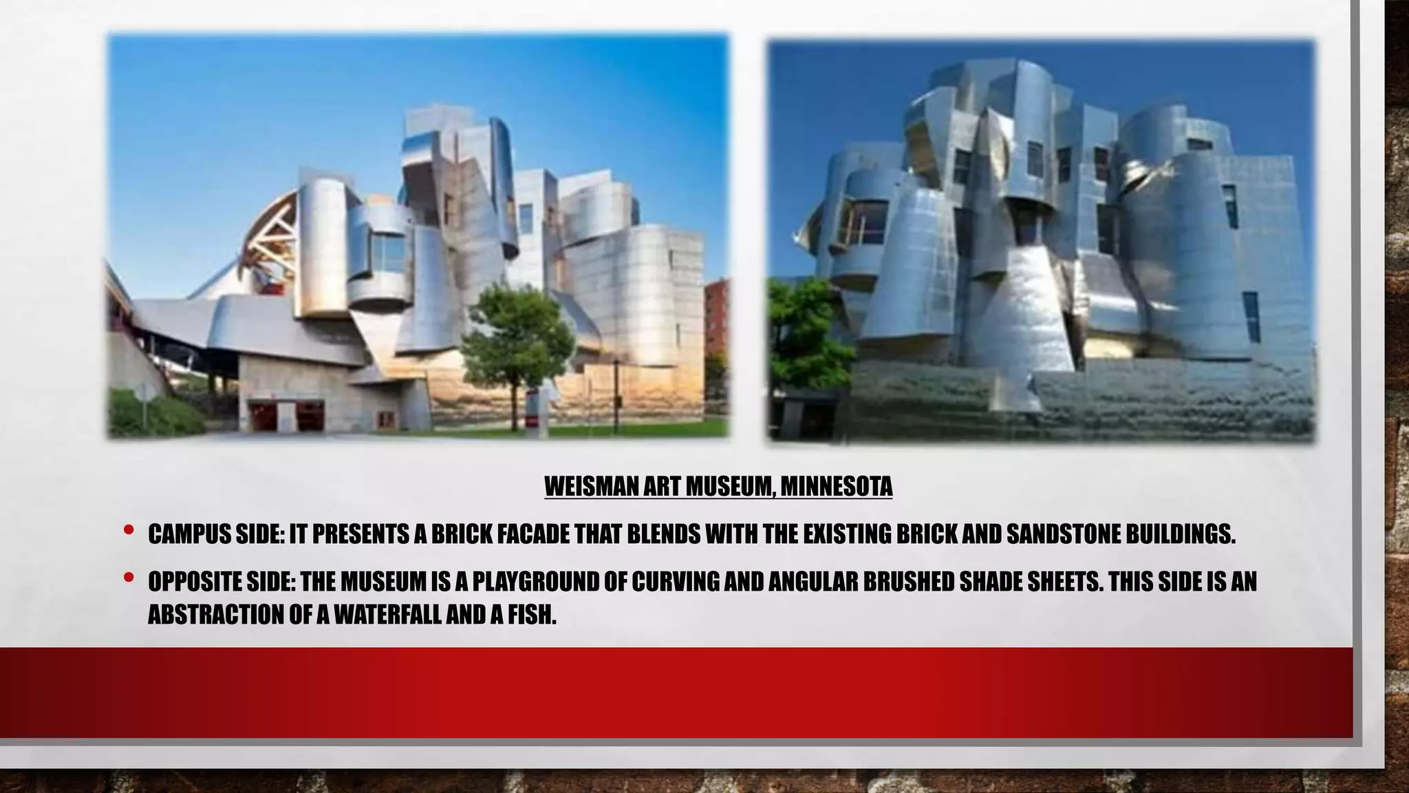 WEISMAN ART MUSEUM, MINNESOTA
• CAMPUS SIDE: IT PRESENTS A BRICK FACADE THAT BLENDS WITH THE EXISTING BRICK AND SANDSTONE BUILDINGS.
• OPPOSITE SIDE: THE MUSEUM IS A PLAYGROUND OF CURVING AND ANGULAR BRUSHED SHADE SHEETS. THIS SIDE IS AN
ABSTRACTION OF A WATERFALL AND A FISH.
 