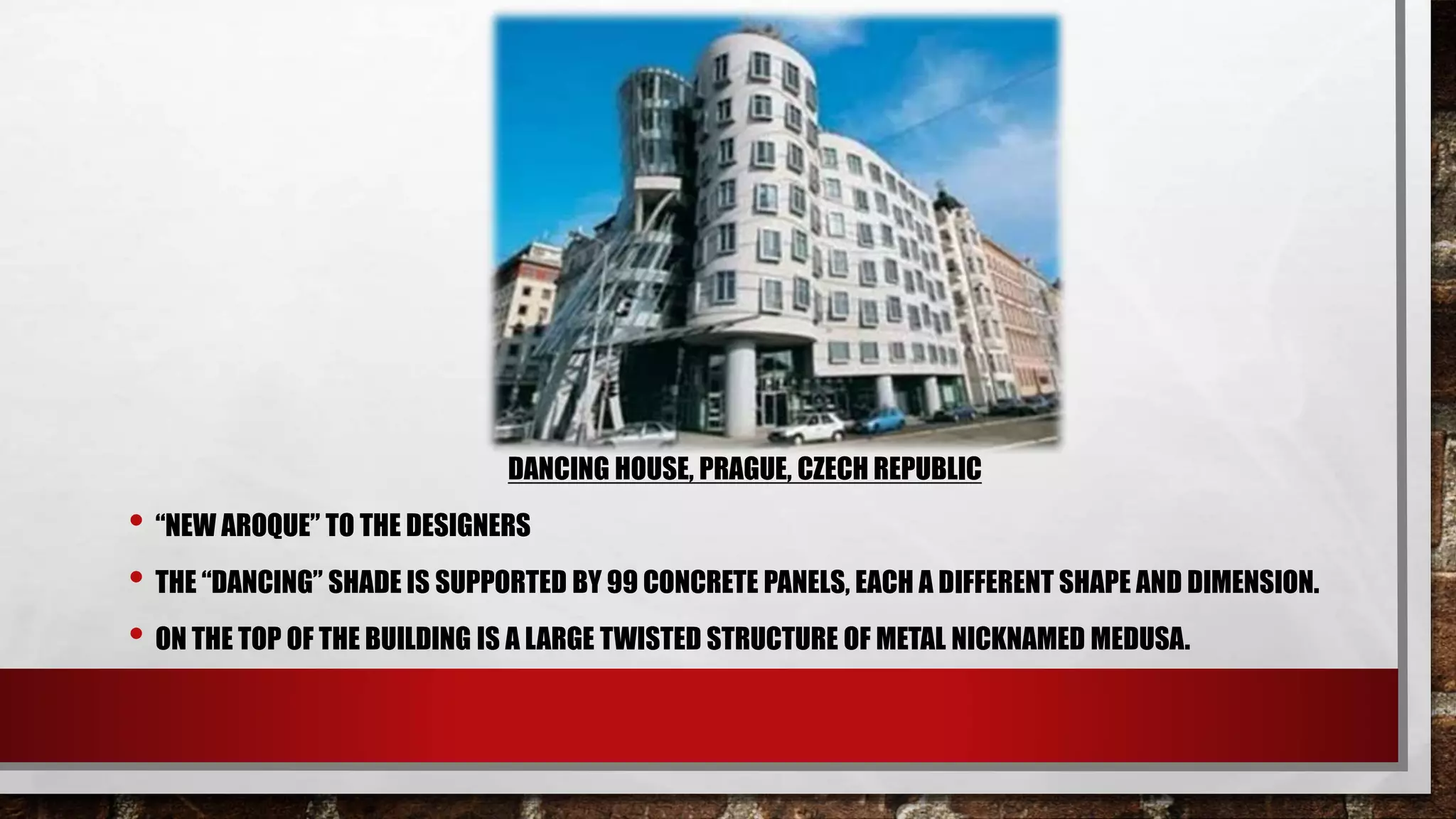 DANCING HOUSE, PRAGUE, CZECH REPUBLIC
• “NEW AROQUE” TO THE DESIGNERS
• THE “DANCING” SHADE IS SUPPORTED BY 99 CONCRETE PANELS, EACH A DIFFERENT SHAPE AND DIMENSION.
• ON THE TOP OF THE BUILDING IS A LARGE TWISTED STRUCTURE OF METAL NICKNAMED MEDUSA.
 