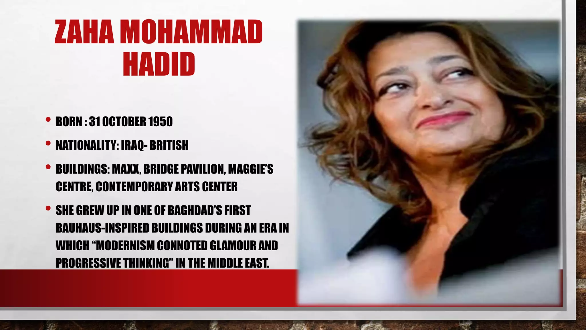ZAHA MOHAMMAD
HADID
• BORN : 31 OCTOBER 1950
• NATIONALITY: IRAQ- BRITISH
• BUILDINGS: MAXX, BRIDGE PAVILION, MAGGIE’S
CENTRE, CONTEMPORARY ARTS CENTER
• SHE GREW UP IN ONE OF BAGHDAD’S FIRST
BAUHAUS-INSPIRED BUILDINGS DURING AN ERA IN
WHICH “MODERNISM CONNOTED GLAMOUR AND
PROGRESSIVE THINKING” IN THE MIDDLE EAST.
 