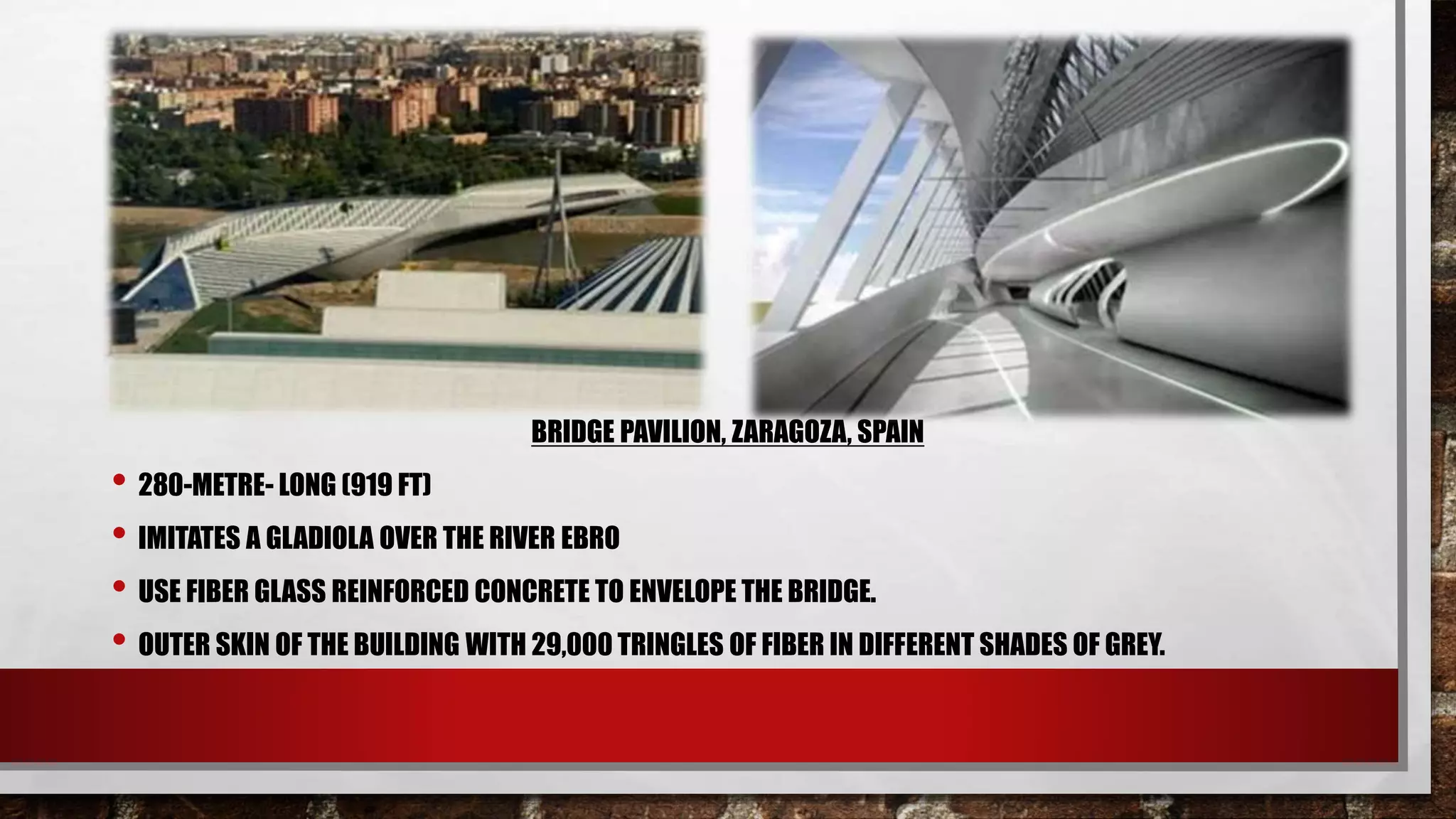 BRIDGE PAVILION, ZARAGOZA, SPAIN
• 280-METRE- LONG (919 FT)
• IMITATES A GLADIOLA OVER THE RIVER EBRO
• USE FIBER GLASS REINFORCED CONCRETE TO ENVELOPE THE BRIDGE.
• OUTER SKIN OF THE BUILDING WITH 29,000 TRINGLES OF FIBER IN DIFFERENT SHADES OF GREY.
 