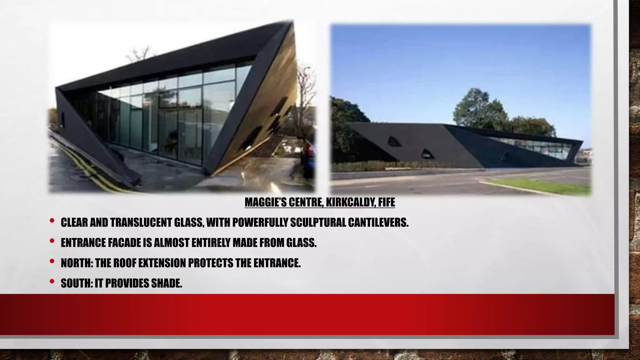 MAGGIE’S CENTRE, KIRKCALDY, FIFE
• CLEAR AND TRANSLUCENT GLASS, WITH POWERFULLY SCULPTURAL CANTILEVERS.
• ENTRANCE FACADE IS ALMOST ENTIRELY MADE FROM GLASS.
• NORTH: THE ROOF EXTENSION PROTECTS THE ENTRANCE.
• SOUTH: IT PROVIDES SHADE.
 