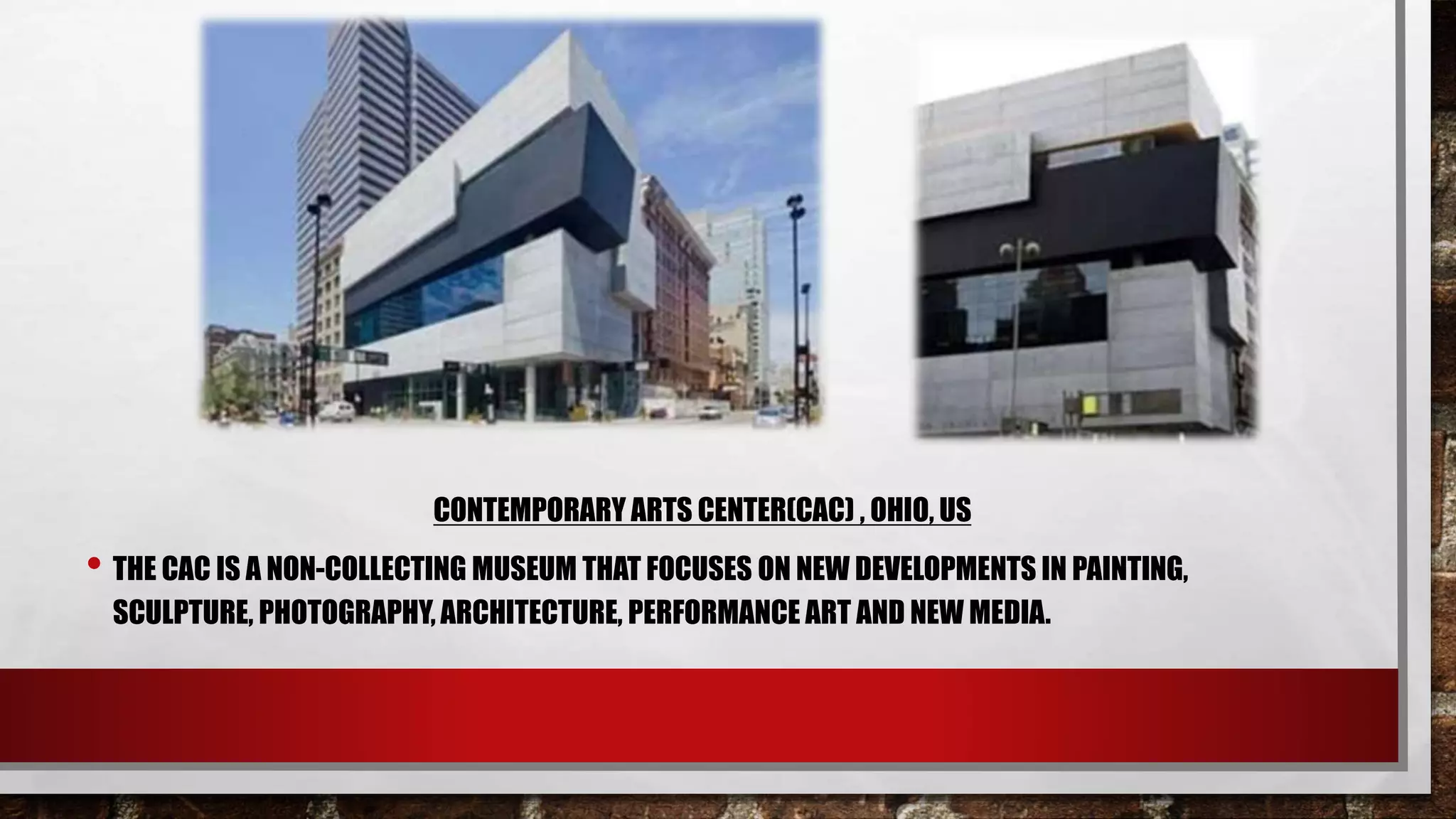 CONTEMPORARY ARTS CENTER(CAC) , OHIO, US
• THE CAC IS A NON-COLLECTING MUSEUM THAT FOCUSES ON NEW DEVELOPMENTS IN PAINTING,
SCULPTURE, PHOTOGRAPHY, ARCHITECTURE, PERFORMANCE ART AND NEW MEDIA.
 