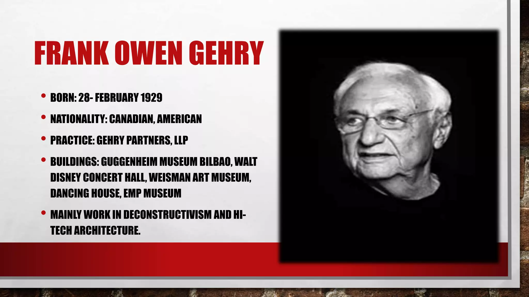 FRANK OWEN GEHRY
• BORN: 28- FEBRUARY 1929
• NATIONALITY: CANADIAN, AMERICAN
• PRACTICE: GEHRY PARTNERS, LLP
• BUILDINGS: GUGGENHEIM MUSEUM BILBAO, WALT
DISNEY CONCERT HALL, WEISMAN ART MUSEUM,
DANCING HOUSE, EMP MUSEUM
• MAINLY WORK IN DECONSTRUCTIVISM AND HI-
TECH ARCHITECTURE.
 