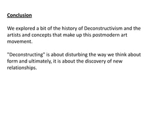 Conclusion
We explored a bit of the history of Deconstructivism and the
artists and concepts that make up this postmodern art
movement.
"Deconstructing" is about disturbing the way we think about
form and ultimately, it is about the discovery of new
relationships.

 