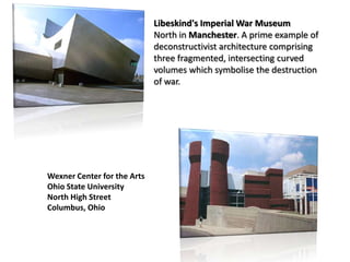 Libeskind's Imperial War Museum
North in Manchester. A prime example of
deconstructivist architecture comprising
three fragmented, intersecting curved
volumes which symbolise the destruction
of war.

Wexner Center for the Arts
Ohio State University
North High Street
Columbus, Ohio

 