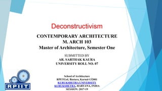 Deconstructivism
CONTEMPORARY ARCHITECTURE
M. ARCH 103
Master of Architecture, Semester One
SUBMITTED BY
AR. SARTHAK KAURA
UNIVERSITY ROLL NO. 07
School of Architecture
RPETGoI, Bastara, Karnal-132001
KURUKSHETRA UNIVERSITY
KURUKSHETRA, HARYANA, INDIA
SESSION: 2017-19
 