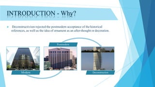  Deconstructivism rejected the postmodern acceptance of the historical
references, as well as the idea of ornament as an after-thought or decoration.
INTRODUCTION - Why?
Modern
Postmodern
Deconstruction
 