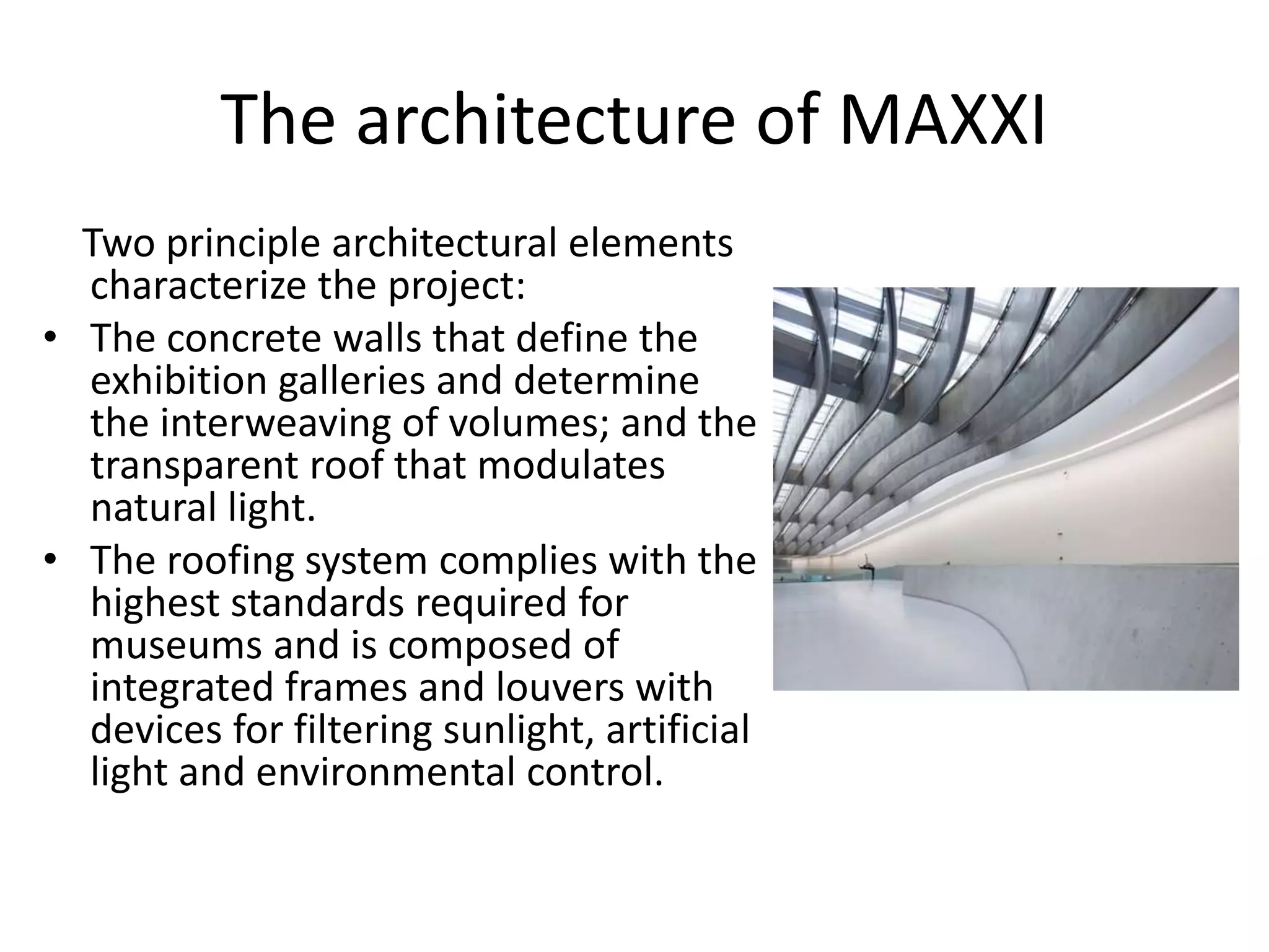 The architecture of MAXXI
Two principle architectural elements
characterize the project:
• The concrete walls that define the
exhibition galleries and determine
the interweaving of volumes; and the
transparent roof that modulates
natural light.
• The roofing system complies with the
highest standards required for
museums and is composed of
integrated frames and louvers with
devices for filtering sunlight, artificial
light and environmental control.
 